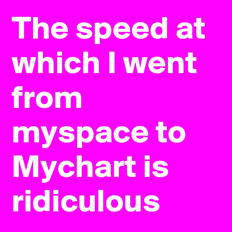 The speed at which I went from myspace to Mychart is ridiculous