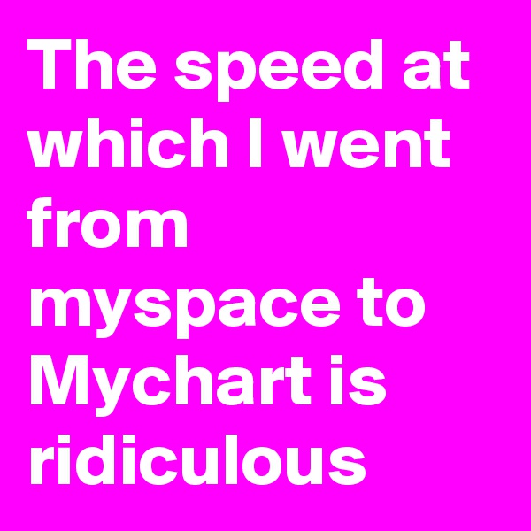 The speed at which I went from myspace to Mychart is ridiculous