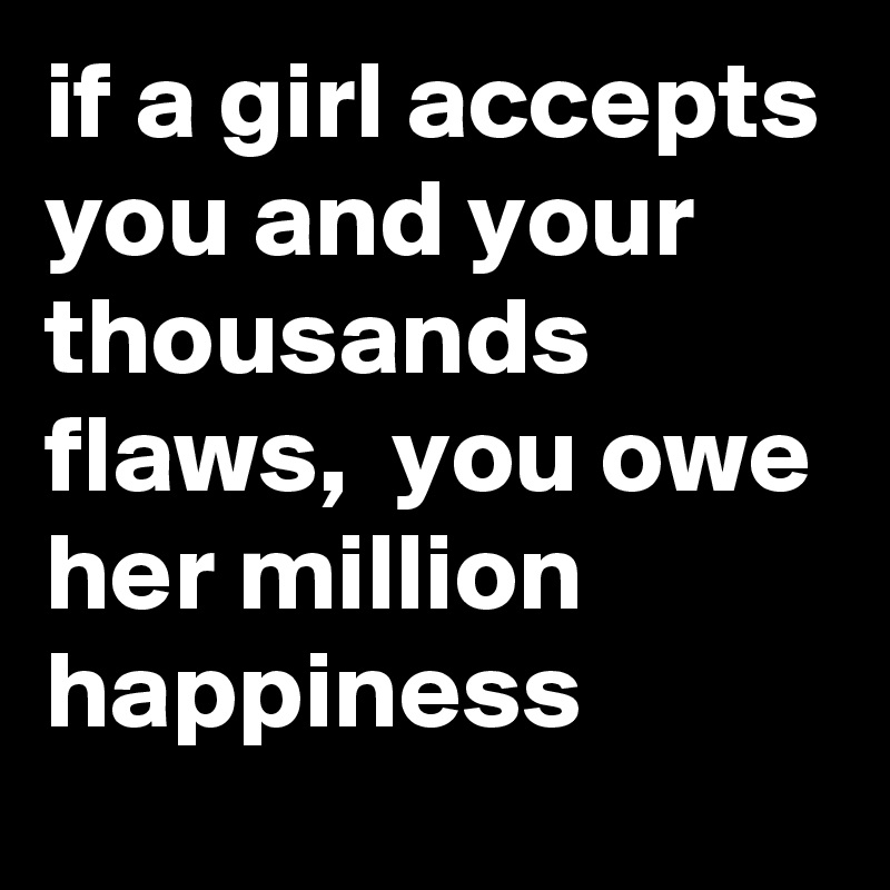 if a girl accepts you and your thousands flaws,  you owe her million happiness