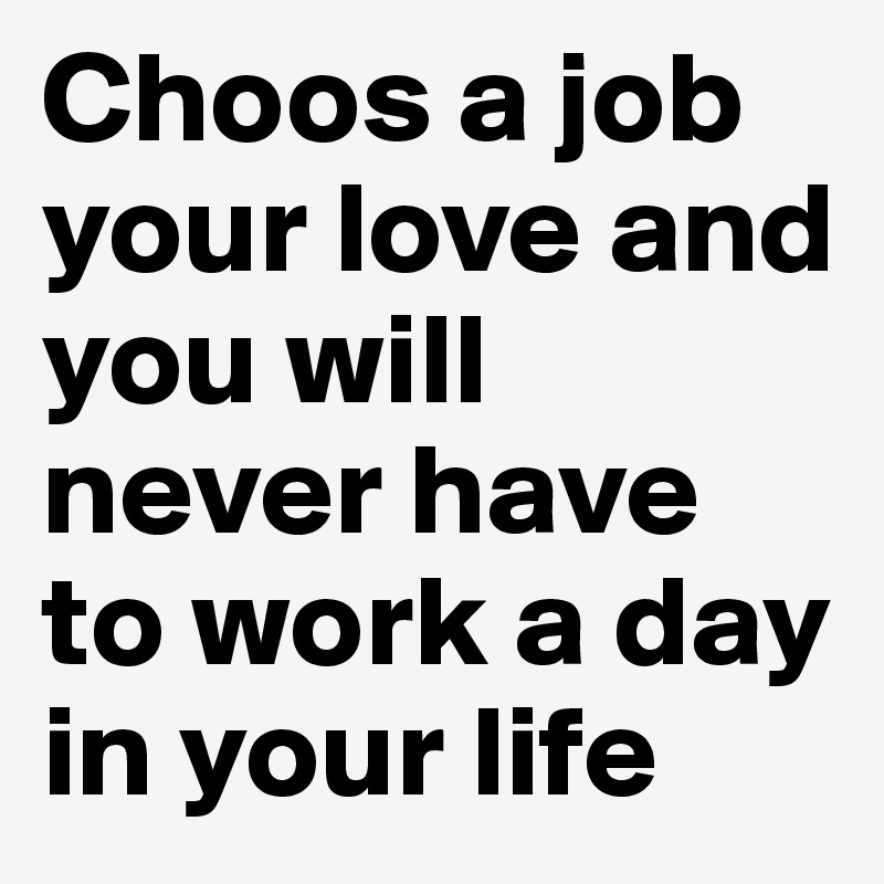 Choos a job your love and you will never have to work a day in your life
