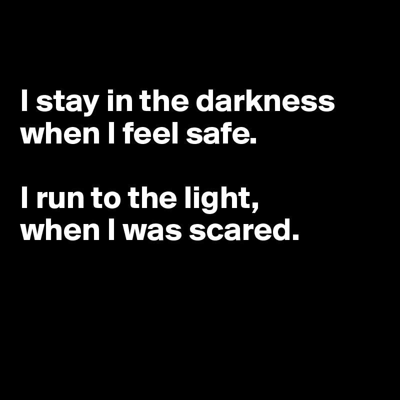 

I stay in the darkness when I feel safe.

I run to the light, 
when I was scared.



