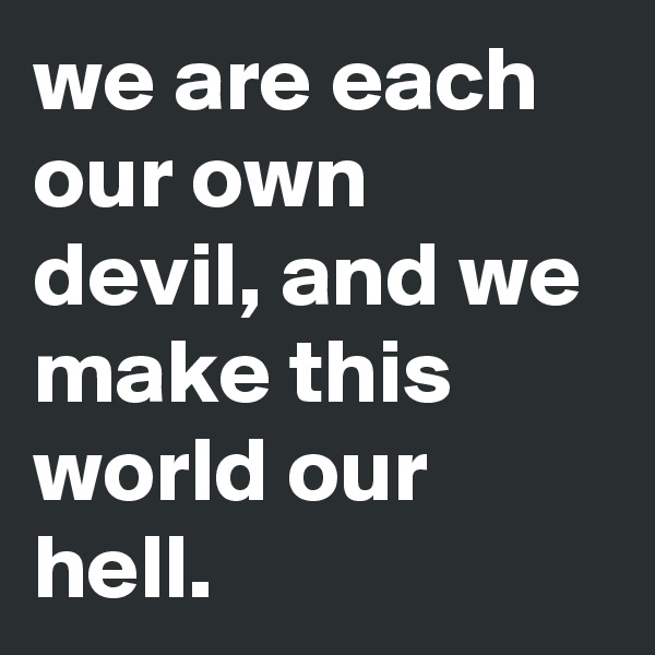 we are each our own devil, and we make this world our hell.