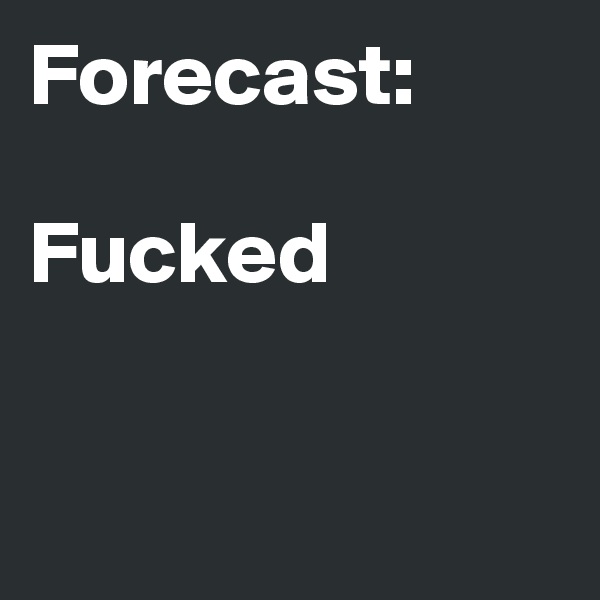Forecast: 

Fucked


