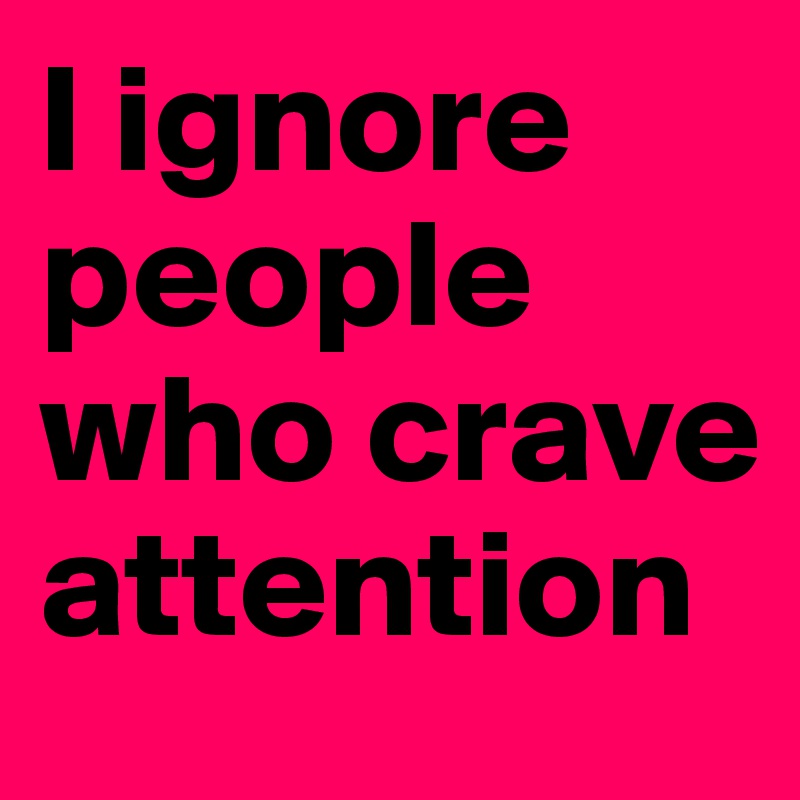 I ignore people who crave attention