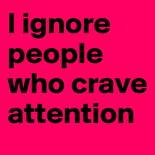 I ignore people who crave attention