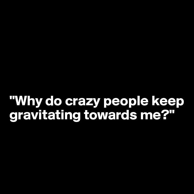 





"Why do crazy people keep gravitating towards me?"



