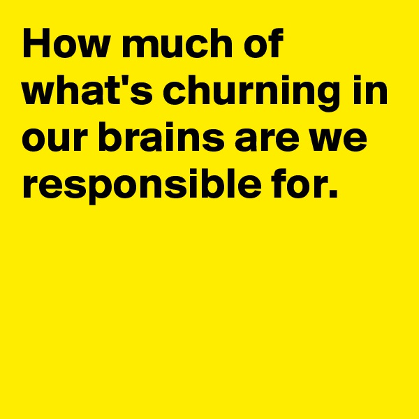 How much of what's churning in our brains are we responsible for.



