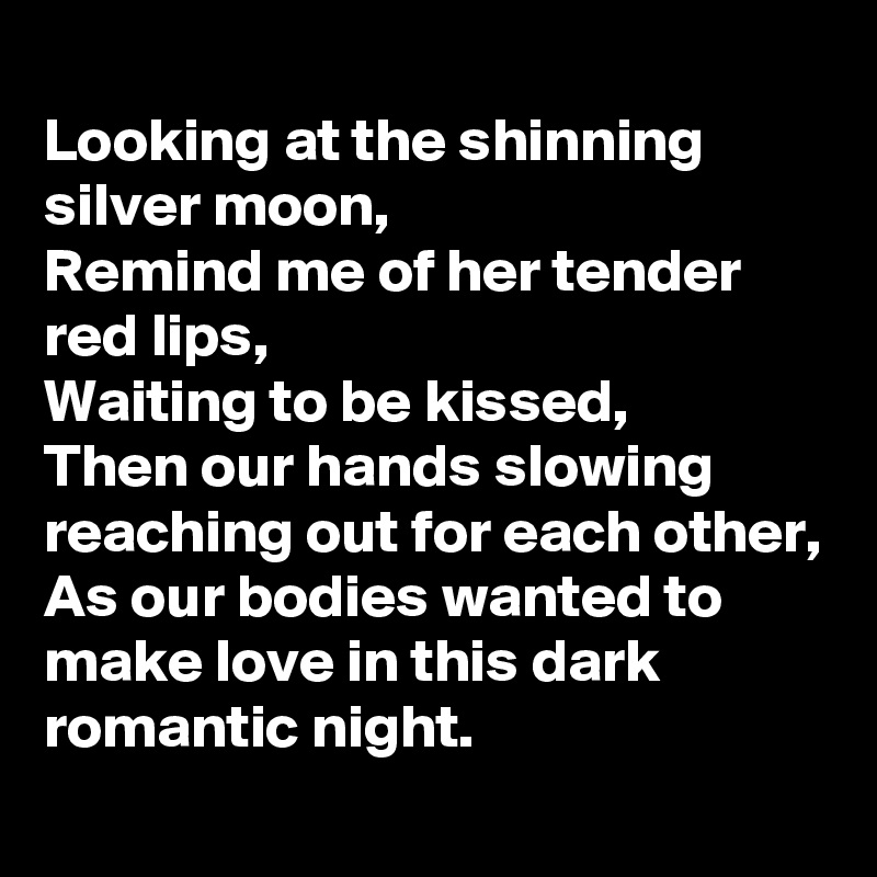 
Looking at the shinning silver moon,
Remind me of her tender red lips,
Waiting to be kissed,
Then our hands slowing reaching out for each other,
As our bodies wanted to make love in this dark romantic night.