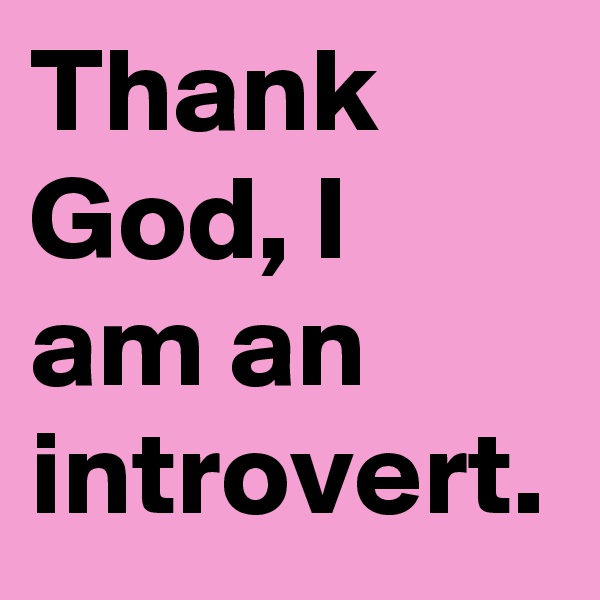 Thank God, I am an introvert.