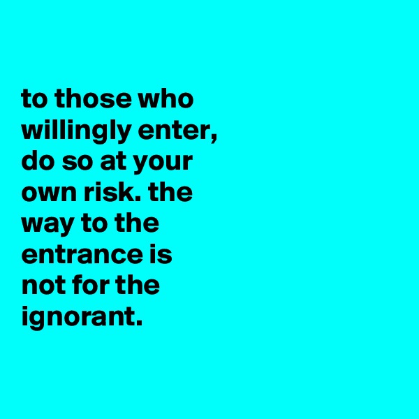 

to those who
willingly enter,
do so at your
own risk. the
way to the
entrance is
not for the
ignorant.


