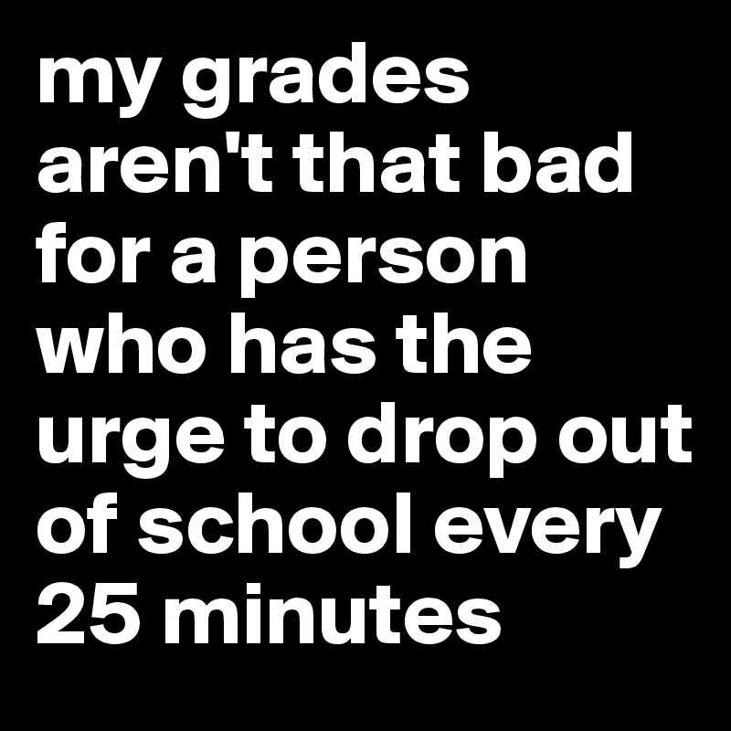 my grades aren't that bad for a person who has the urge to drop out of school every 25 minutes