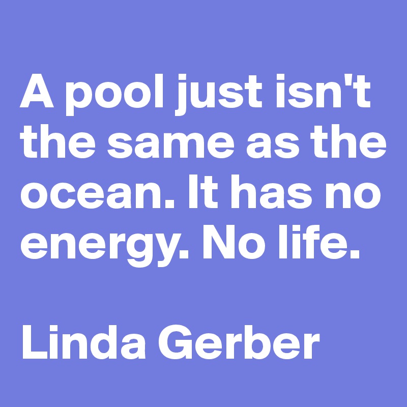 
A pool just isn't the same as the ocean. It has no energy. No life.

Linda Gerber
