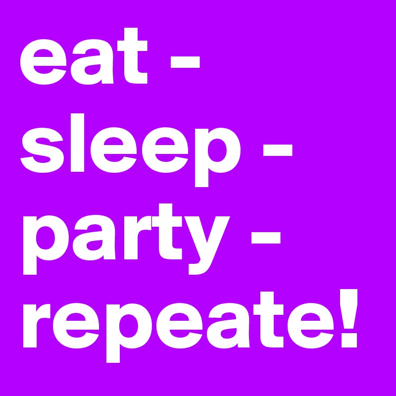 eat - 
sleep - 
party - 
repeate!