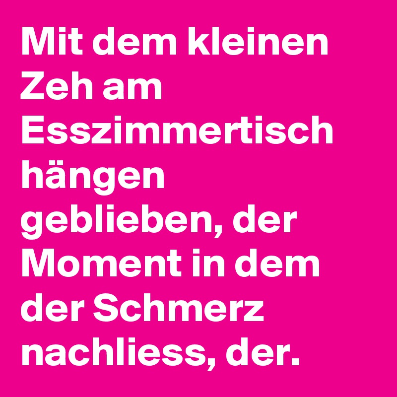 Mit dem kleinen Zeh am Esszimmertisch hängen geblieben, der Moment in dem der Schmerz nachliess, der. 