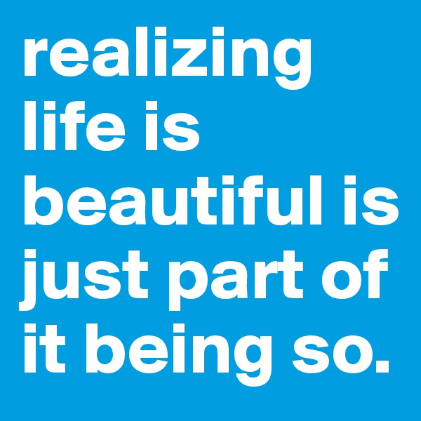realizing life is beautiful is just part of it being so.