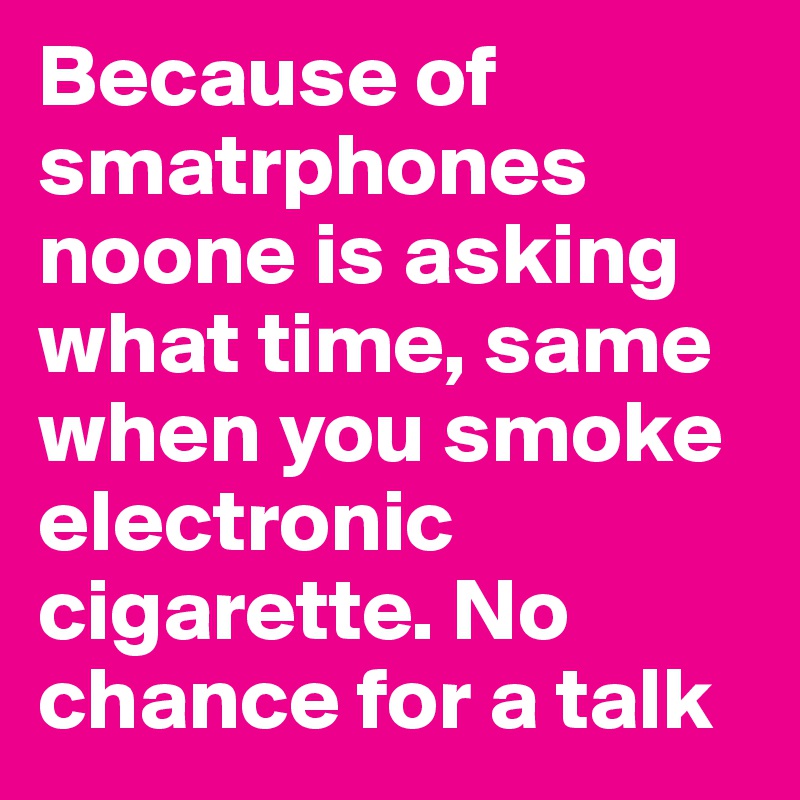 Because of smatrphones noone is asking what time, same when you smoke electronic cigarette. No chance for a talk