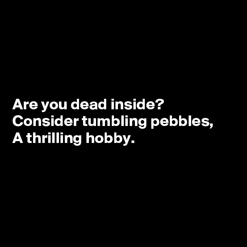 




Are you dead inside?
Consider tumbling pebbles,
A thrilling hobby.




