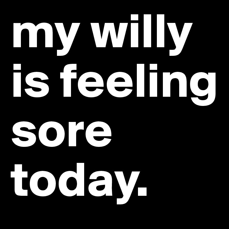 my willy is feeling sore today.