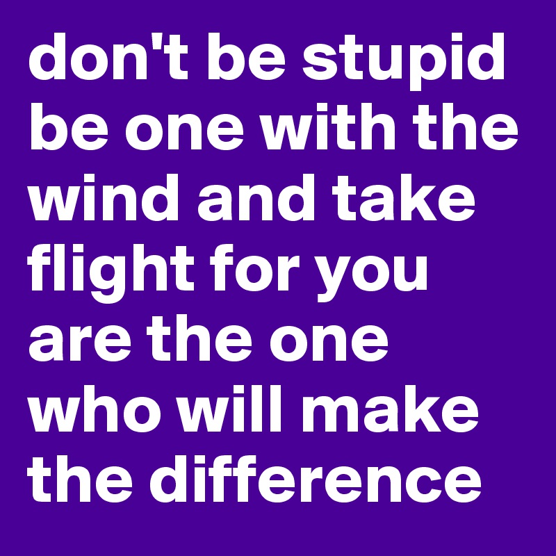 don't be stupid be one with the wind and take flight for you are the one who will make the difference