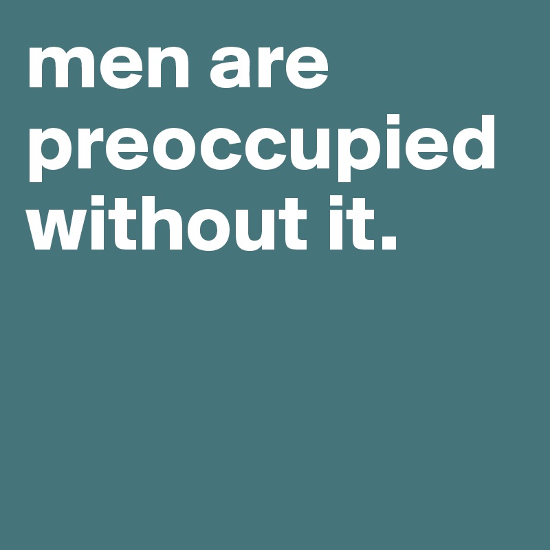 men are preoccupied without it.  


