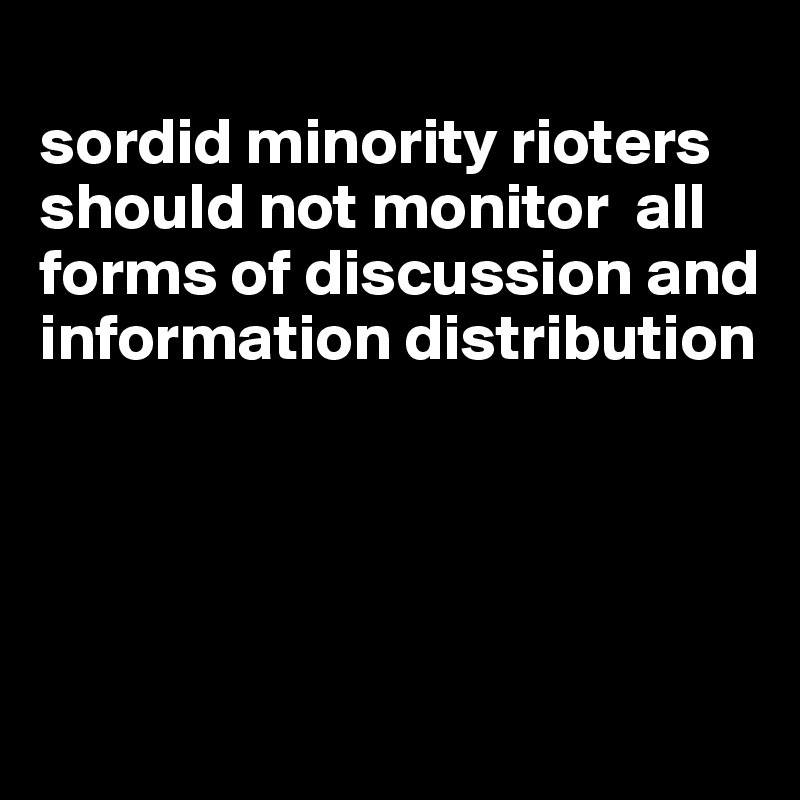 
sordid minority rioters should not monitor  all forms of discussion and information distribution





