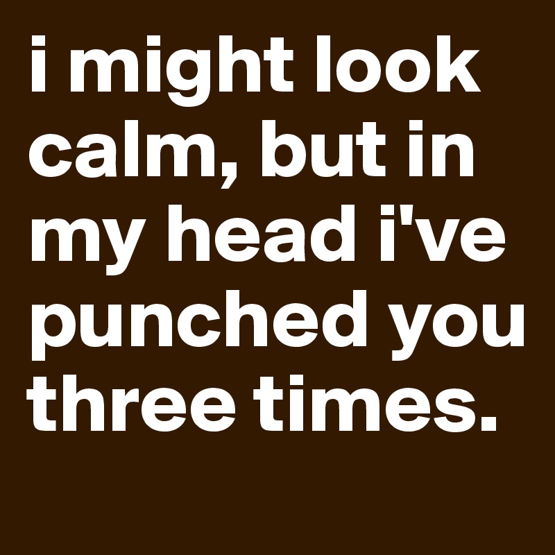 i might look calm, but in my head i've punched you three times.