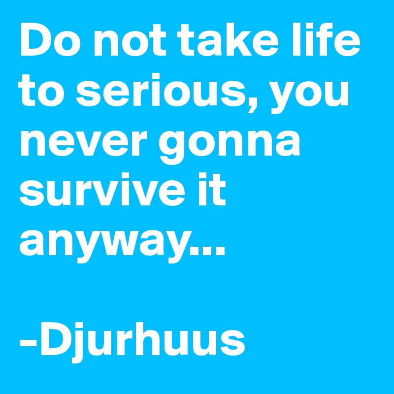 Do not take life to serious, you never gonna survive it anyway...

-Djurhuus