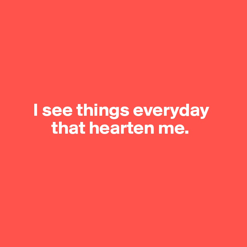 




      I see things everyday
           that hearten me.




