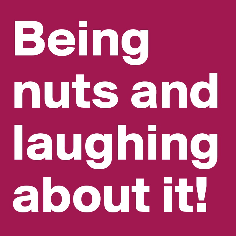 Being nuts and laughing about it! 