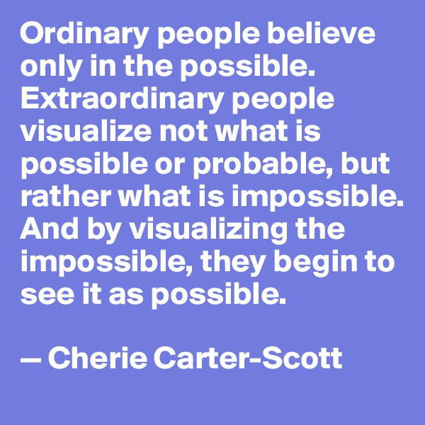 Ordinary people believe only in the possible. Extraordinary people visualize not what is possible or probable, but rather what is impossible. And by visualizing the impossible, they begin to see it as possible.

— Cherie Carter-Scott