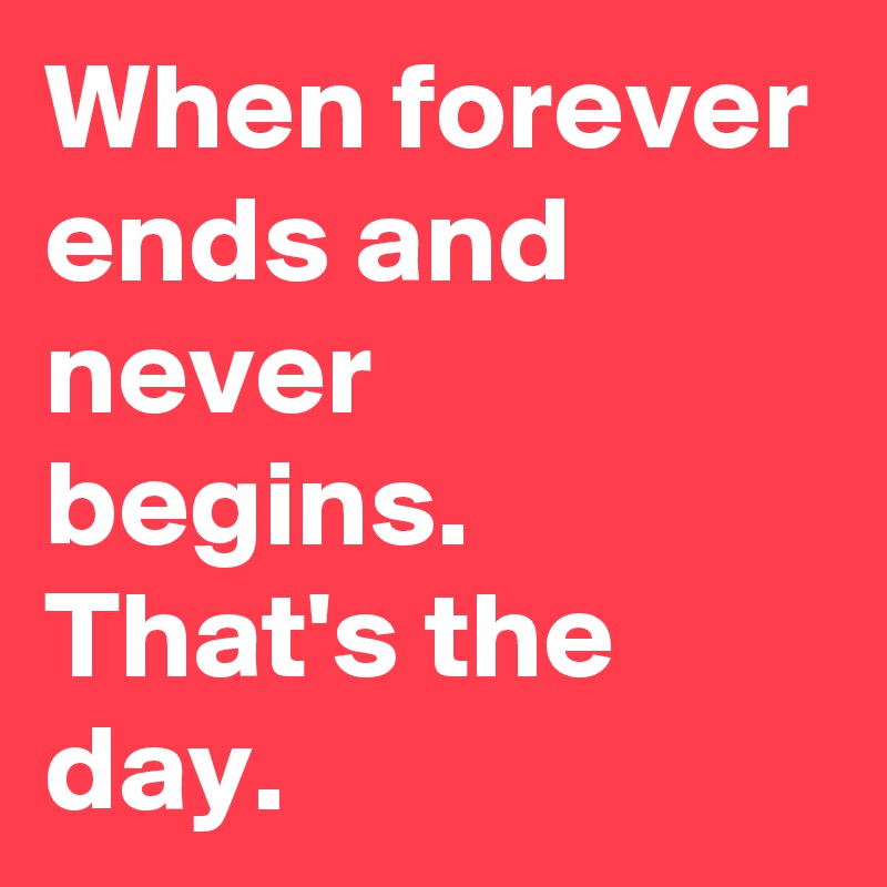 When forever ends and never begins. That's the day.