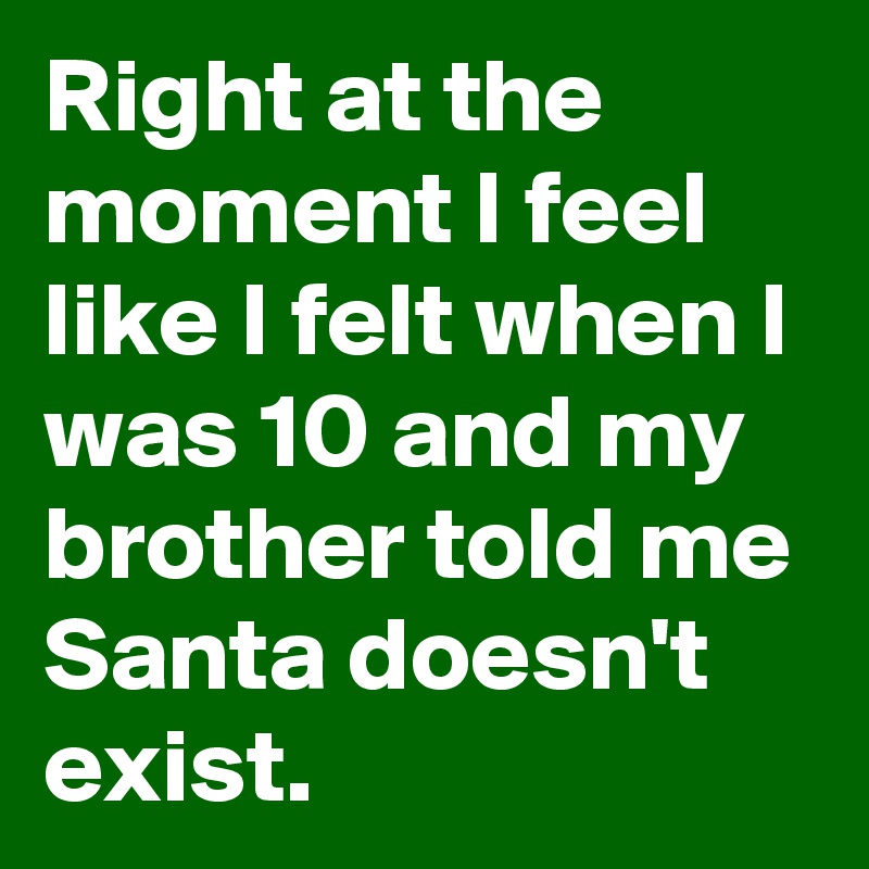Right at the moment I feel like I felt when I was 10 and my brother told me Santa doesn't exist.