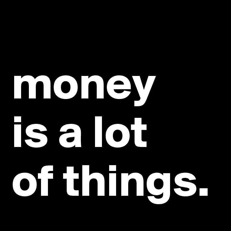 
money
is a lot
of things.