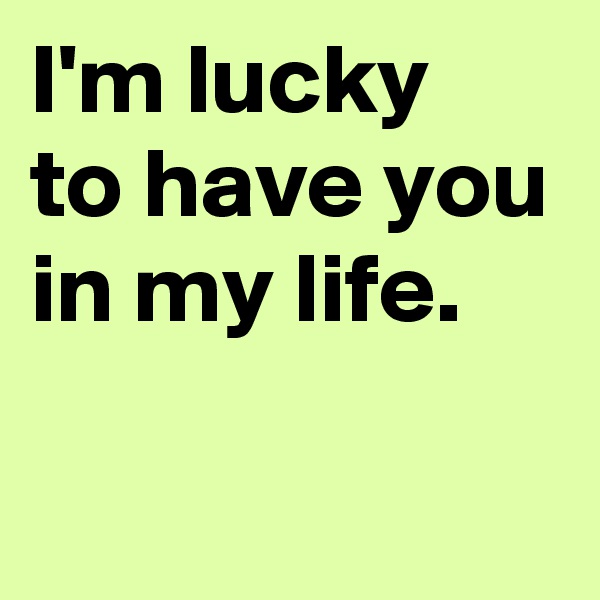 I'm lucky 
to have you in my life.

