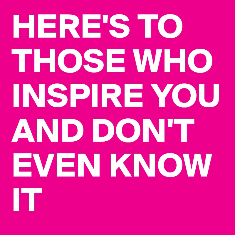HERE'S TO THOSE WHO INSPIRE YOU AND DON'T EVEN KNOW IT 