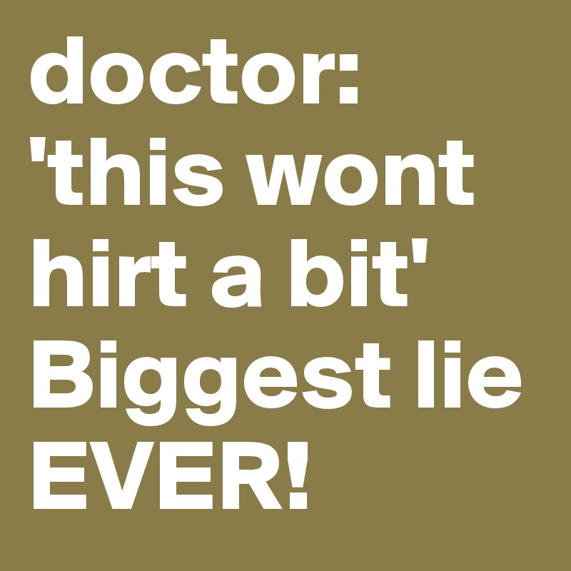doctor: 'this wont hirt a bit'
Biggest lie EVER!