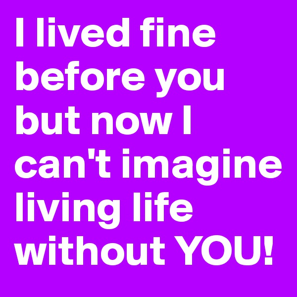 I lived fine before you but now I can't imagine living life without YOU!