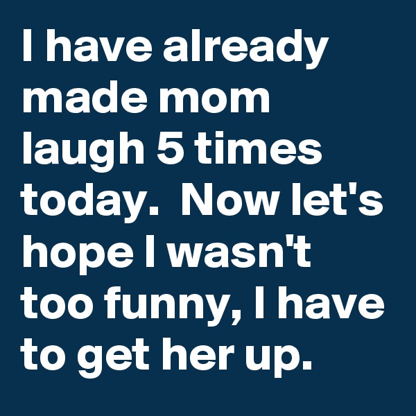 I have already made mom laugh 5 times today.  Now let's hope I wasn't too funny, I have to get her up.