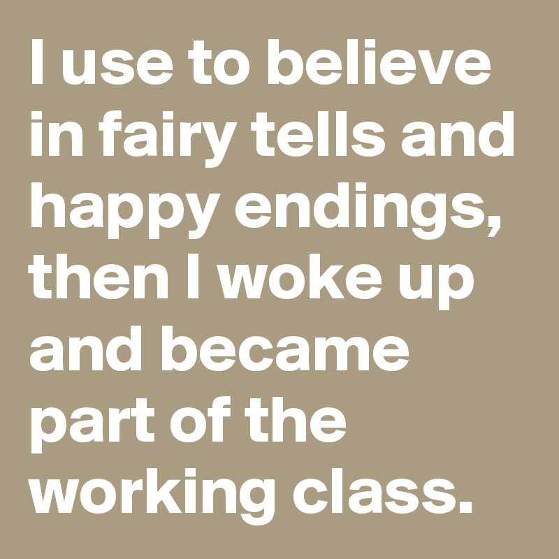 I use to believe in fairy tells and happy endings, then I woke up and became part of the working class.