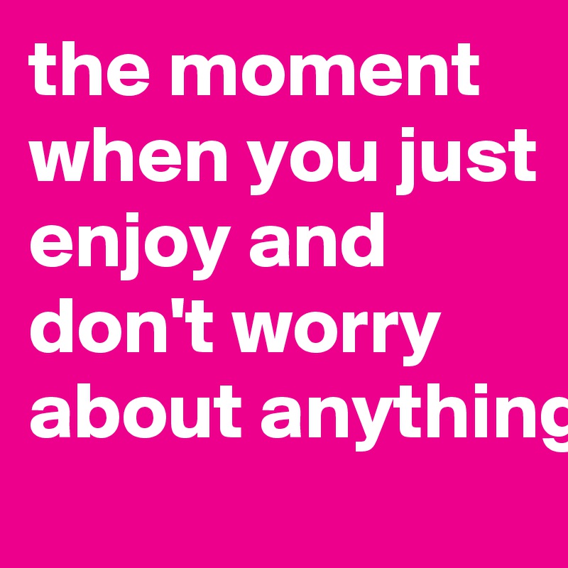 the moment when you just enjoy and don't worry about anything