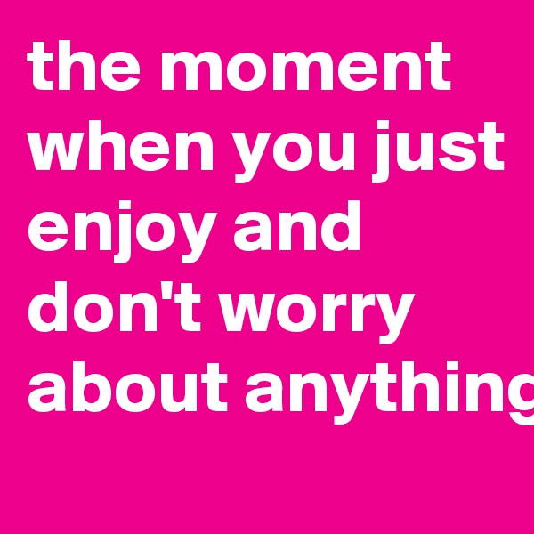 the moment when you just enjoy and don't worry about anything