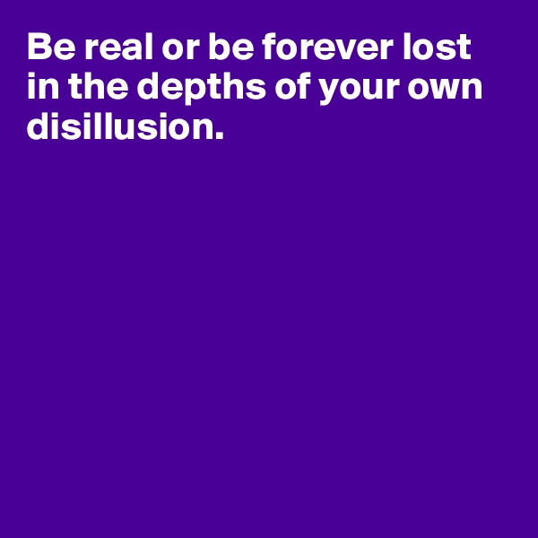 Be real or be forever lost in the depths of your own disillusion.








