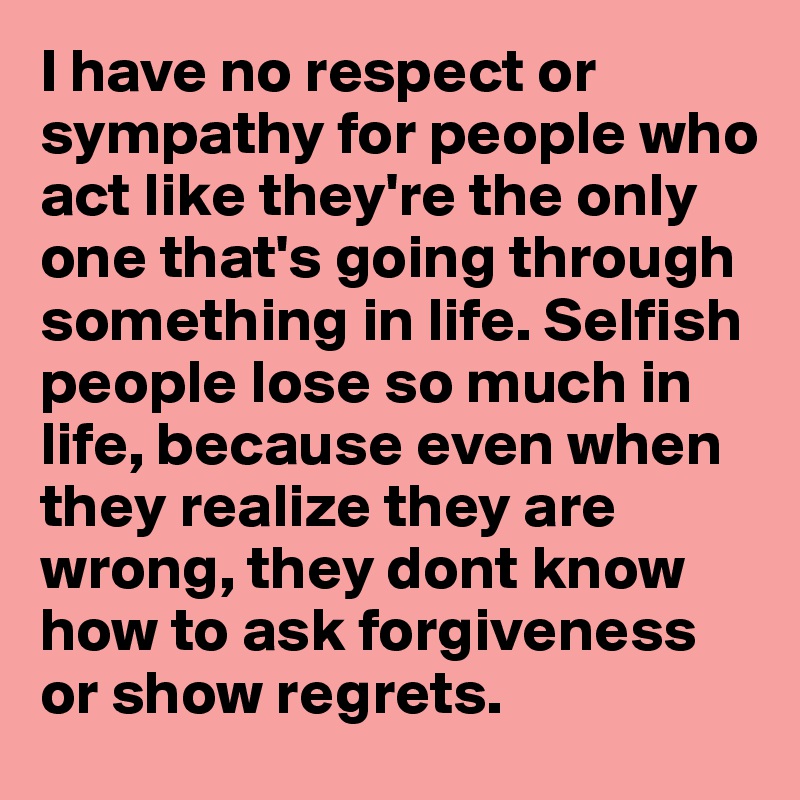 I have no respect or sympathy for people who act like they're the only one that's going through something in life. Selfish people lose so much in life, because even when they realize they are wrong, they dont know how to ask forgiveness or show regrets.