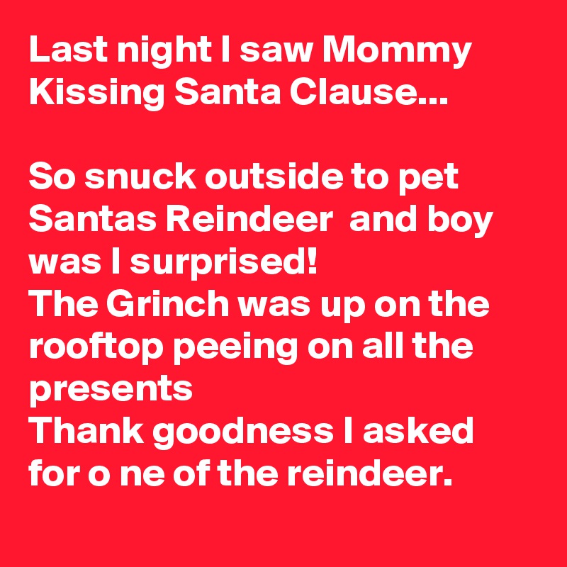 Last night I saw Mommy Kissing Santa Clause...

So snuck outside to pet Santas Reindeer  and boy was I surprised! 
The Grinch was up on the rooftop peeing on all the presents 
Thank goodness I asked for o ne of the reindeer.
