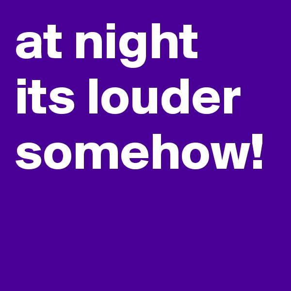 at night its louder somehow! 