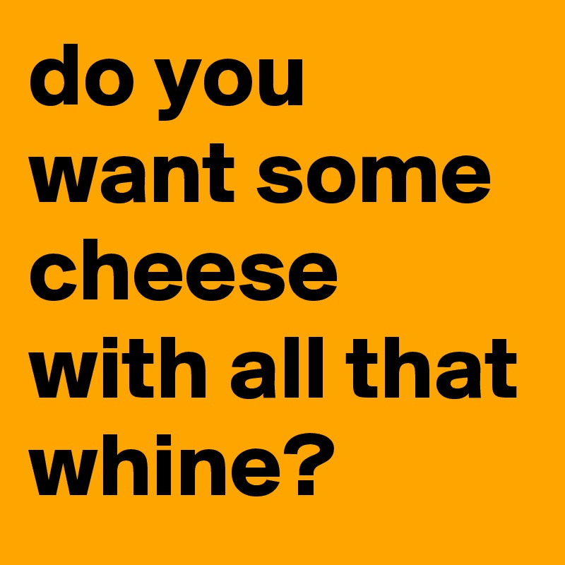 do you want some cheese with all that whine?