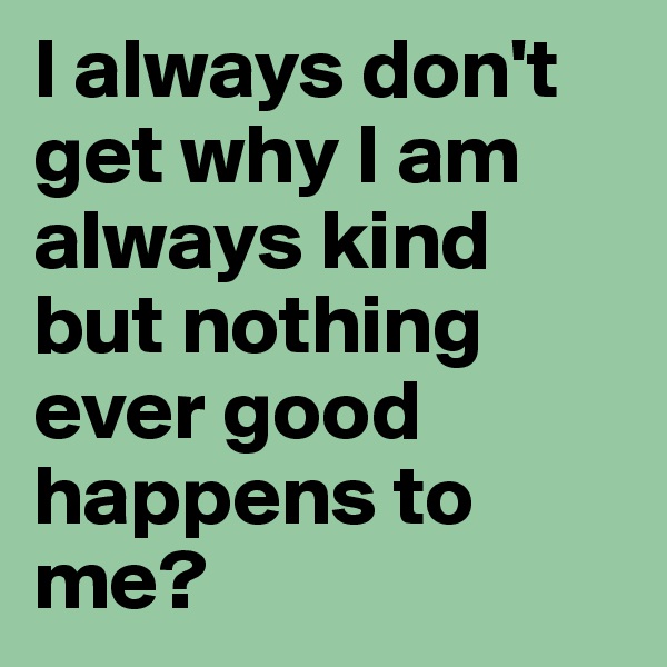 I always don't get why I am always kind but nothing ever good happens to me?