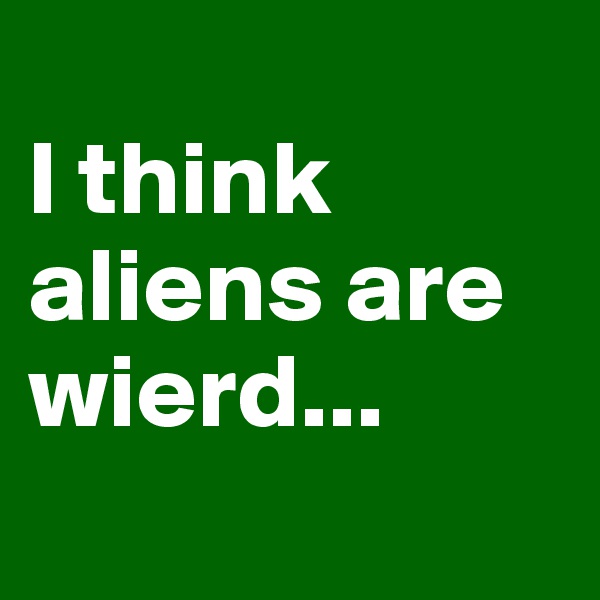 
I think aliens are wierd...
