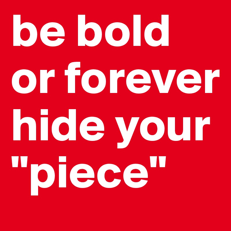 be bold              
or forever                 hide your
"piece"