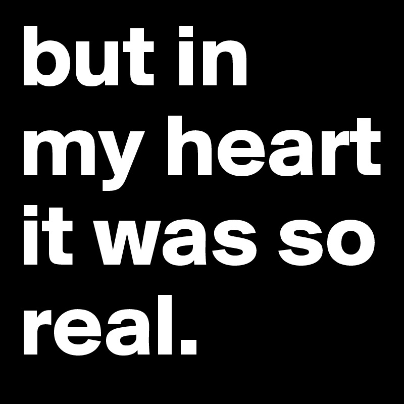 but in my heart it was so real.
